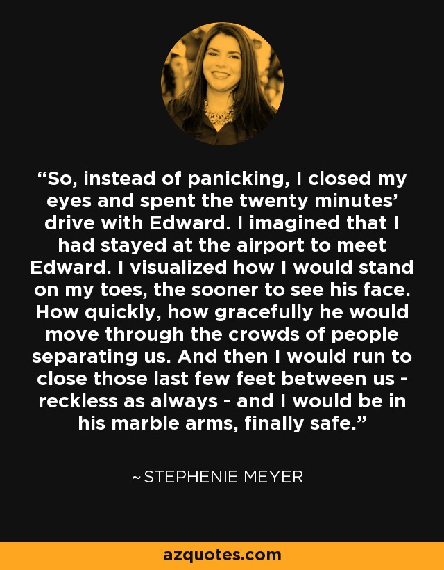 So, instead of panicking, I closed my eyes and spent the twenty minutes' drive with Edward. I imagined that I had stayed at the airport to meet Edward. I visualized how I would stand on my toes, the sooner to see his face. How quickly, how gracefully he would move through the crowds of people separating us. And then I would run to close those last few feet between us - reckless as always - and I would be in his marble arms, finally safe. - Stephenie Meyer