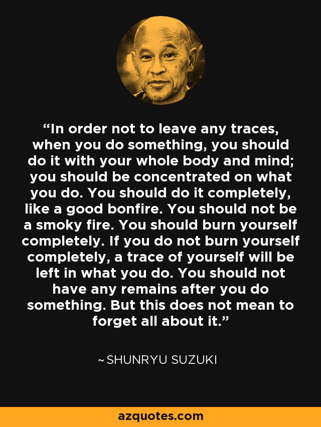 In order not to leave any traces, when you do something, you should do it with your whole body and mind; you should be concentrated on what you do. You should do it completely, like a good bonfire. You should not be a smoky fire. You should burn yourself completely. If you do not burn yourself completely, a trace of yourself will be left in what you do. You should not have any remains after you do something. But this does not mean to forget all about it. - Shunryu Suzuki