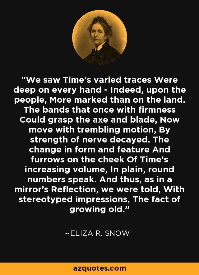 We saw Time's varied traces Were deep on every hand - Indeed, upon the people, More marked than on the land. The bands that once with firmness Could grasp the axe and blade, Now move with trembling motion, By strength of nerve decayed. The change in form and feature And furrows on the cheek Of Time's increasing volume, In plain, round numbers speak. And thus, as in a mirror's Reflection, we were told, With stereotyped impressions, The fact of growing old. - Eliza R. Snow
