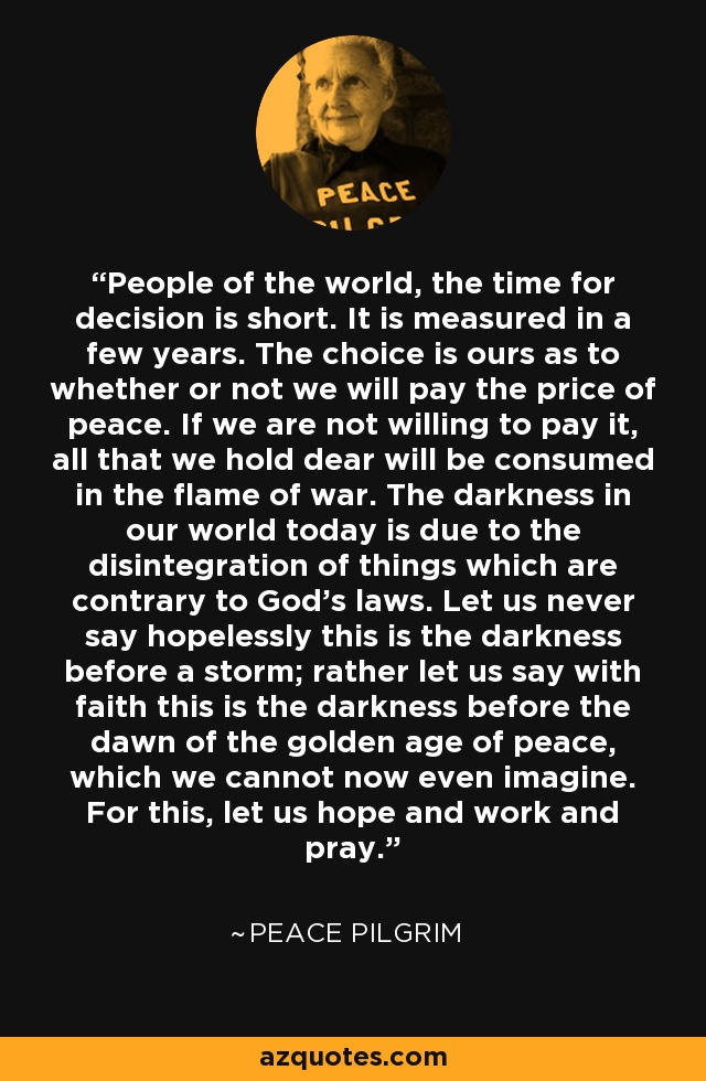 People of the world, the time for decision is short. It is measured in a few years. The choice is ours as to whether or not we will pay the price of peace. If we are not willing to pay it, all that we hold dear will be consumed in the flame of war. The darkness in our world today is due to the disintegration of things which are contrary to God's laws. Let us never say hopelessly this is the darkness before a storm; rather let us say with faith this is the darkness before the dawn of the golden age of peace, which we cannot now even imagine. For this, let us hope and work and pray. - Peace Pilgrim