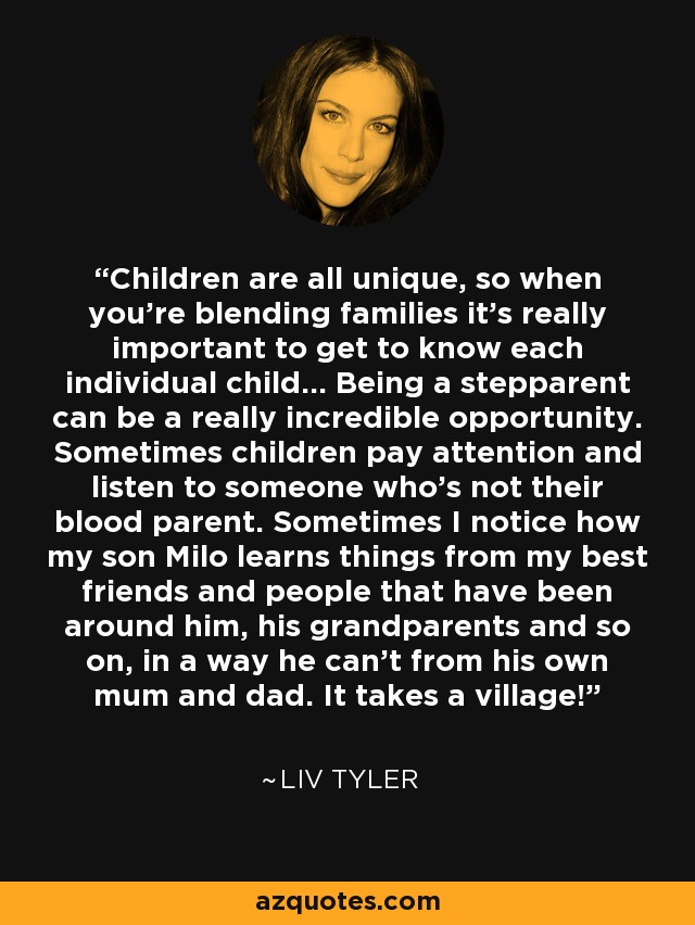 Children are all unique, so when you're blending families it's really important to get to know each individual child... Being a stepparent can be a really incredible opportunity. Sometimes children pay attention and listen to someone who's not their blood parent. Sometimes I notice how my son Milo learns things from my best friends and people that have been around him, his grandparents and so on, in a way he can't from his own mum and dad. It takes a village! - Liv Tyler