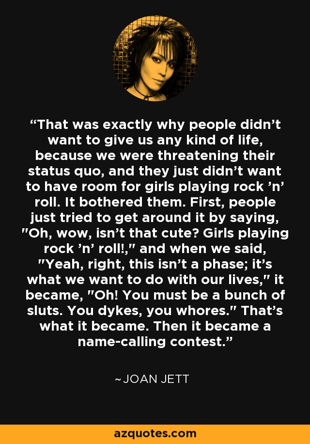 That was exactly why people didn't want to give us any kind of life, because we were threatening their status quo, and they just didn't want to have room for girls playing rock 'n' roll. It bothered them. First, people just tried to get around it by saying, 