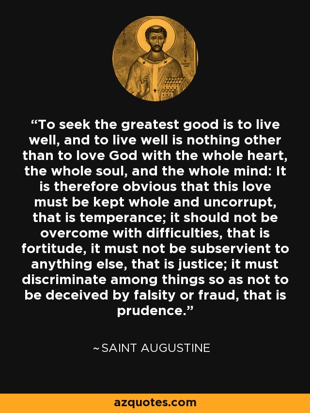 To seek the greatest good is to live well, and to live well is nothing other than to love God with the whole heart, the whole soul, and the whole mind: It is therefore obvious that this love must be kept whole and uncorrupt, that is temperance; it should not be overcome with difficulties, that is fortitude, it must not be subservient to anything else, that is justice; it must discriminate among things so as not to be deceived by falsity or fraud, that is prudence. - Saint Augustine
