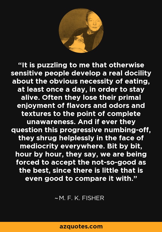 It is puzzling to me that otherwise sensitive people develop a real docility about the obvious necessity of eating, at least once a day, in order to stay alive. Often they lose their primal enjoyment of flavors and odors and textures to the point of complete unawareness. And if ever they question this progressive numbing-off, they shrug helplessly in the face of mediocrity everywhere. Bit by bit, hour by hour, they say, we are being forced to accept the not-so-good as the best, since there is little that is even good to compare it with. - M. F. K. Fisher