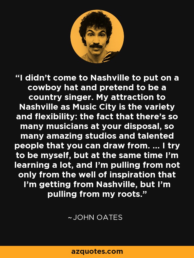 I didn't come to Nashville to put on a cowboy hat and pretend to be a country singer. My attraction to Nashville as Music City is the variety and flexibility: the fact that there's so many musicians at your disposal, so many amazing studios and talented people that you can draw from. ... I try to be myself, but at the same time I'm learning a lot, and I'm pulling from not only from the well of inspiration that I'm getting from Nashville, but I'm pulling from my roots. - John Oates