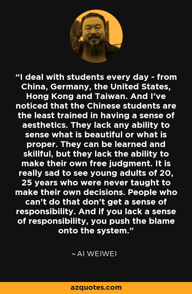 I deal with students every day - from China, Germany, the United States, Hong Kong and Taiwan. And I've noticed that the Chinese students are the least trained in having a sense of aesthetics. They lack any ability to sense what is beautiful or what is proper. They can be learned and skillful, but they lack the ability to make their own free judgment. It is really sad to see young adults of 20, 25 years who were never taught to make their own decisions. People who can't do that don't get a sense of responsibility. And if you lack a sense of responsibility, you push the blame onto the system. - Ai Weiwei