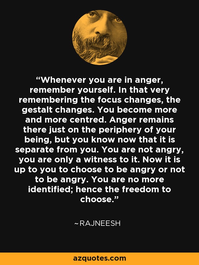 Whenever you are in anger, remember yourself. In that very remembering the focus changes, the gestalt changes. You become more and more centred. Anger remains there just on the periphery of your being, but you know now that it is separate from you. You are not angry, you are only a witness to it. Now it is up to you to choose to be angry or not to be angry. You are no more identified; hence the freedom to choose. - Rajneesh