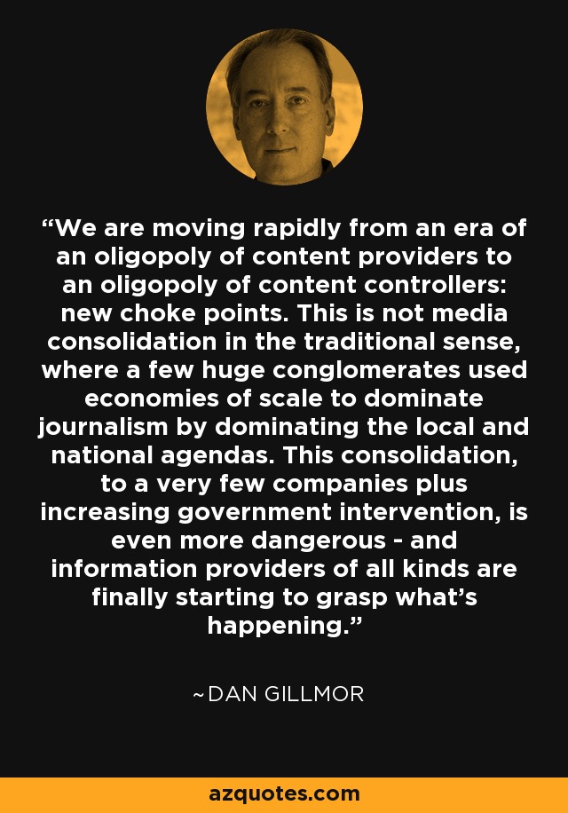 We are moving rapidly from an era of an oligopoly of content providers to an oligopoly of content controllers: new choke points. This is not media consolidation in the traditional sense, where a few huge conglomerates used economies of scale to dominate journalism by dominating the local and national agendas. This consolidation, to a very few companies plus increasing government intervention, is even more dangerous - and information providers of all kinds are finally starting to grasp what’s happening. - Dan Gillmor
