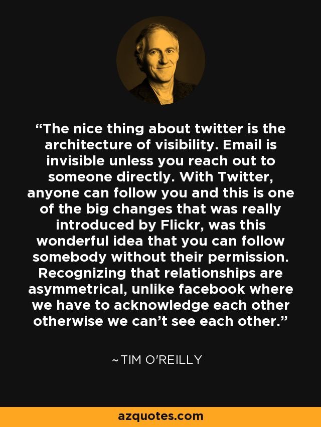 The nice thing about twitter is the architecture of visibility. Email is invisible unless you reach out to someone directly. With Twitter, anyone can follow you and this is one of the big changes that was really introduced by Flickr, was this wonderful idea that you can follow somebody without their permission. Recognizing that relationships are asymmetrical, unlike facebook where we have to acknowledge each other otherwise we can’t see each other. - Tim O'Reilly