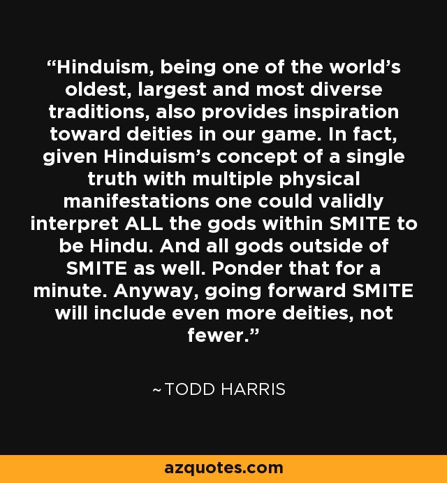 Hinduism, being one of the world's oldest, largest and most diverse traditions, also provides inspiration toward deities in our game. In fact, given Hinduism's concept of a single truth with multiple physical manifestations one could validly interpret ALL the gods within SMITE to be Hindu. And all gods outside of SMITE as well. Ponder that for a minute. Anyway, going forward SMITE will include even more deities, not fewer. - Todd Harris