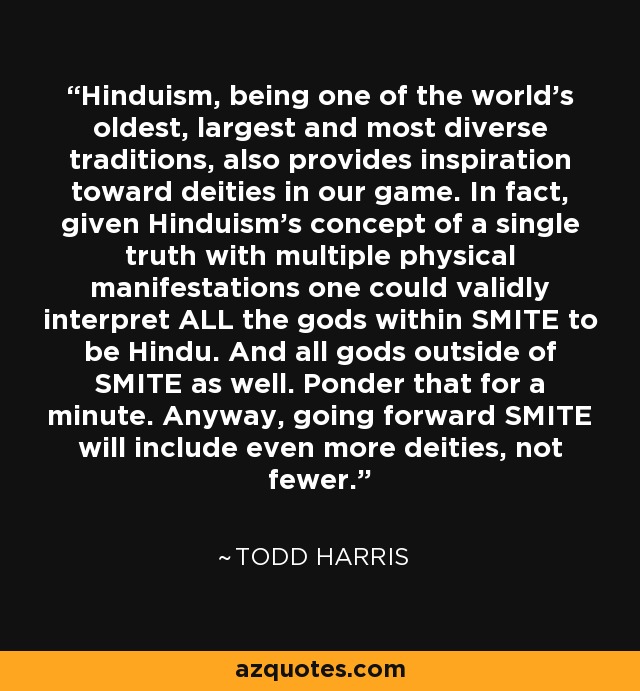 Hinduism, being one of the world's oldest, largest and most diverse traditions, also provides inspiration toward deities in our game. In fact, given Hinduism's concept of a single truth with multiple physical manifestations one could validly interpret ALL the gods within SMITE to be Hindu. And all gods outside of SMITE as well. Ponder that for a minute. Anyway, going forward SMITE will include even more deities, not fewer. - Todd Harris