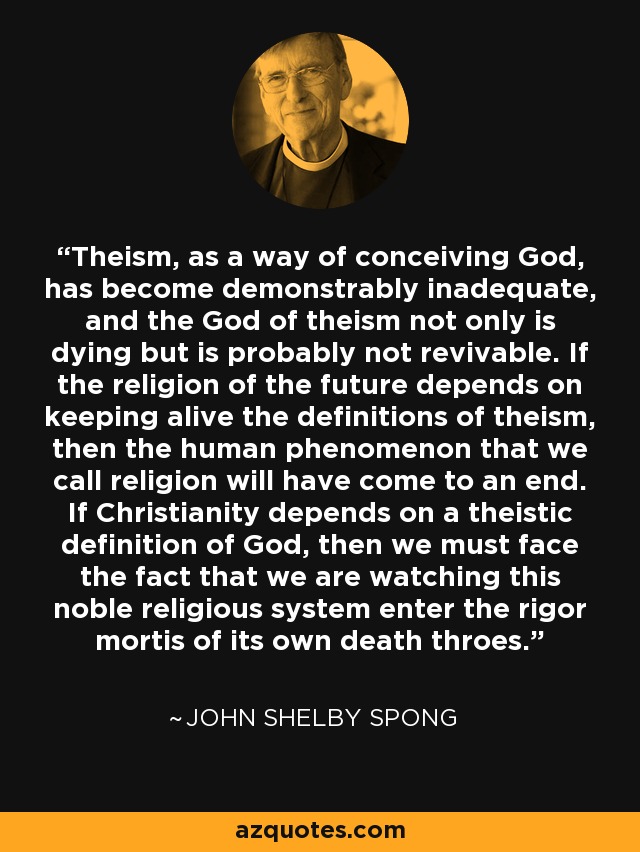 Theism, as a way of conceiving God, has become demonstrably inadequate, and the God of theism not only is dying but is probably not revivable. If the religion of the future depends on keeping alive the definitions of theism, then the human phenomenon that we call religion will have come to an end. If Christianity depends on a theistic definition of God, then we must face the fact that we are watching this noble religious system enter the rigor mortis of its own death throes. - John Shelby Spong