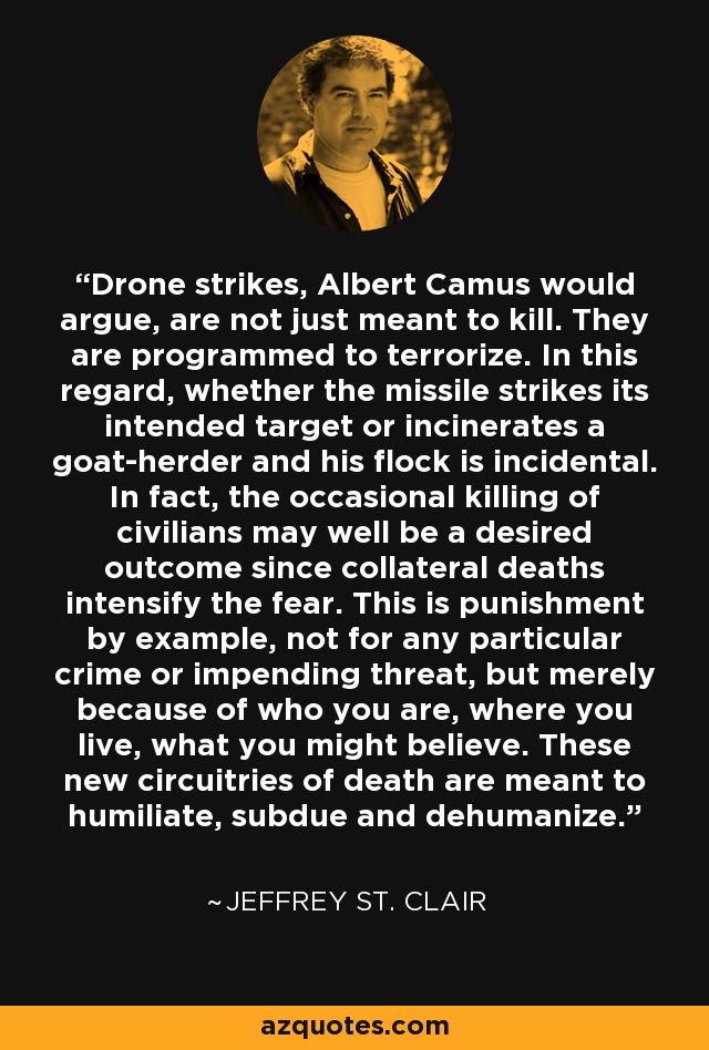 Drone strikes, Albert Camus would argue, are not just meant to kill. They are programmed to terrorize. In this regard, whether the missile strikes its intended target or incinerates a goat-herder and his flock is incidental. In fact, the occasional killing of civilians may well be a desired outcome since collateral deaths intensify the fear. This is punishment by example, not for any particular crime or impending threat, but merely because of who you are, where you live, what you might believe. These new circuitries of death are meant to humiliate, subdue and dehumanize. - Jeffrey St. Clair