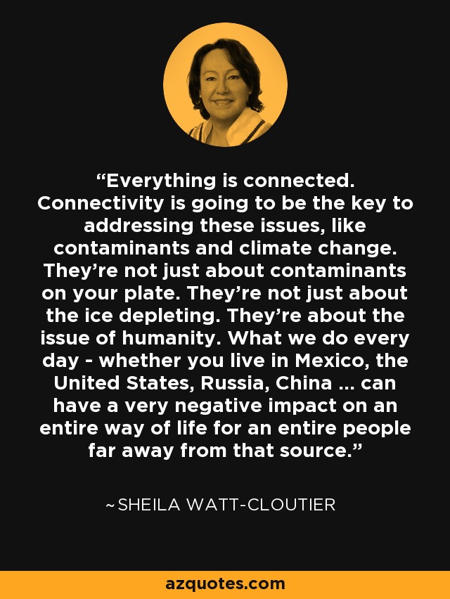 Everything is connected. Connectivity is going to be the key to addressing these issues, like contaminants and climate change. They're not just about contaminants on your plate. They're not just about the ice depleting. They're about the issue of humanity. What we do every day - whether you live in Mexico, the United States, Russia, China ... can have a very negative impact on an entire way of life for an entire people far away from that source. - Sheila Watt-Cloutier