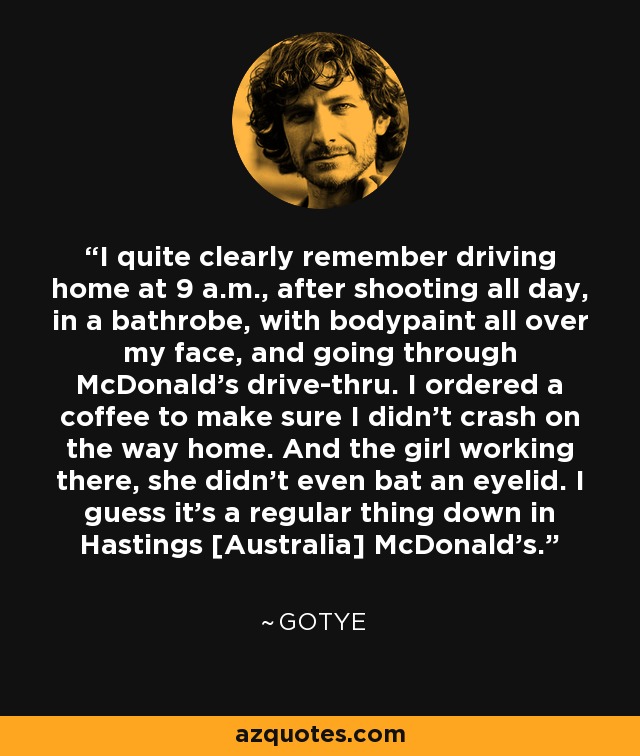 I quite clearly remember driving home at 9 a.m., after shooting all day, in a bathrobe, with bodypaint all over my face, and going through McDonald's drive-thru. I ordered a coffee to make sure I didn't crash on the way home. And the girl working there, she didn't even bat an eyelid. I guess it's a regular thing down in Hastings [Australia] McDonald's. - Gotye