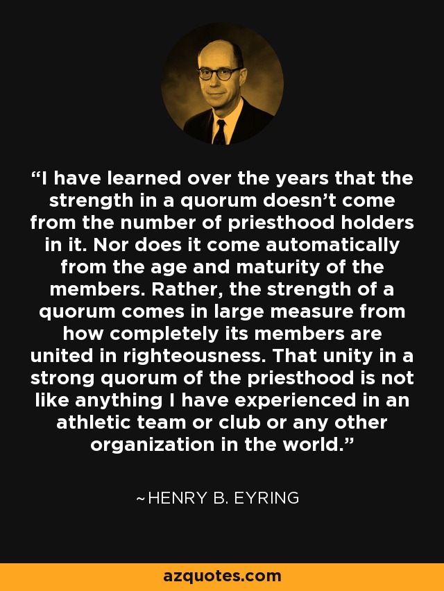 I have learned over the years that the strength in a quorum doesn't come from the number of priesthood holders in it. Nor does it come automatically from the age and maturity of the members. Rather, the strength of a quorum comes in large measure from how completely its members are united in righteousness. That unity in a strong quorum of the priesthood is not like anything I have experienced in an athletic team or club or any other organization in the world. - Henry B. Eyring