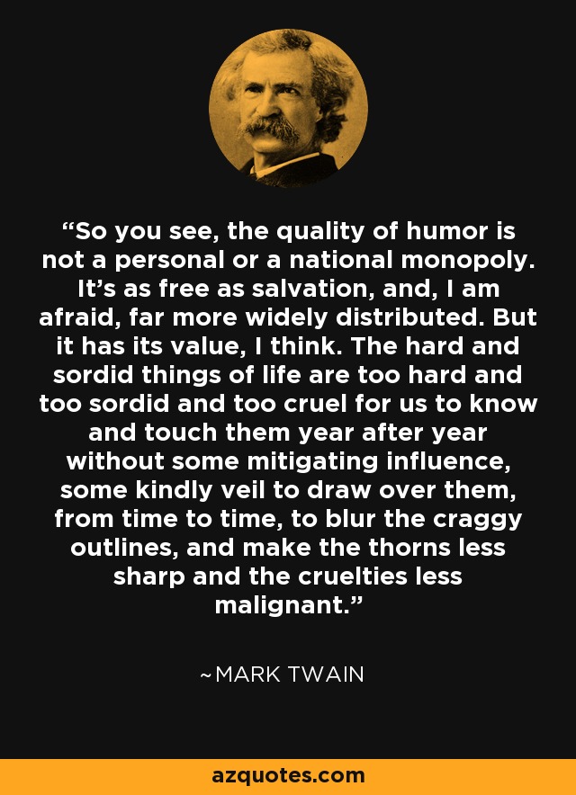So you see, the quality of humor is not a personal or a national monopoly. It's as free as salvation, and, I am afraid, far more widely distributed. But it has its value, I think. The hard and sordid things of life are too hard and too sordid and too cruel for us to know and touch them year after year without some mitigating influence, some kindly veil to draw over them, from time to time, to blur the craggy outlines, and make the thorns less sharp and the cruelties less malignant. - Mark Twain