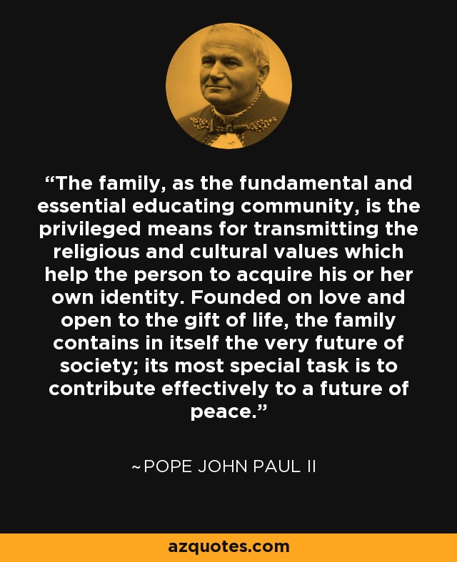 The family, as the fundamental and essential educating community, is the privileged means for transmitting the religious and cultural values which help the person to acquire his or her own identity. Founded on love and open to the gift of life, the family contains in itself the very future of society; its most special task is to contribute effectively to a future of peace. - Pope John Paul II