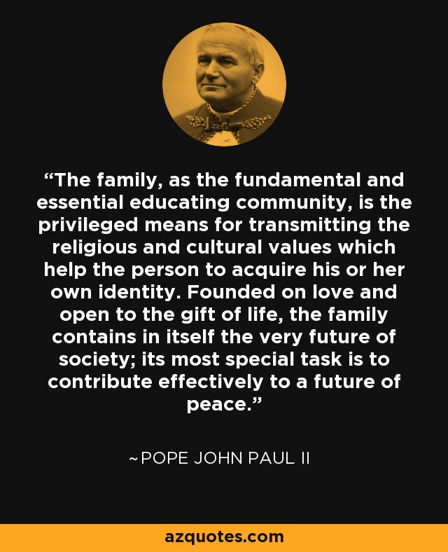 The family, as the fundamental and essential educating community, is the privileged means for transmitting the religious and cultural values which help the person to acquire his or her own identity. Founded on love and open to the gift of life, the family contains in itself the very future of society; its most special task is to contribute effectively to a future of peace. - Pope John Paul II