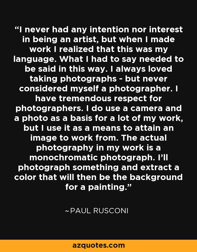 I never had any intention nor interest in being an artist, but when I made work I realized that this was my language. What I had to say needed to be said in this way. I always loved taking photographs - but never considered myself a photographer. I have tremendous respect for photographers. I do use a camera and a photo as a basis for a lot of my work, but I use it as a means to attain an image to work from. The actual photography in my work is a monochromatic photograph. I'll photograph something and extract a color that will then be the background for a painting. - Paul Rusconi