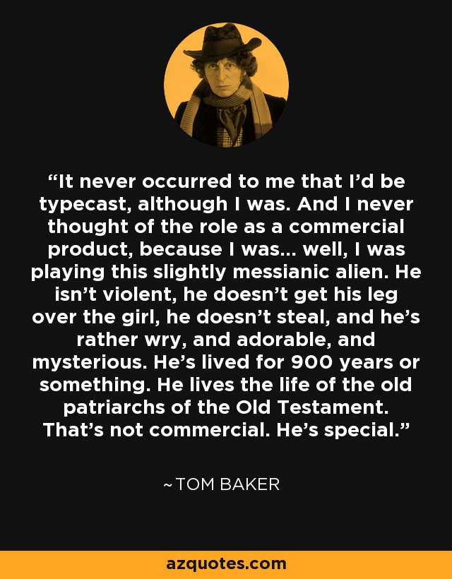 It never occurred to me that I’d be typecast, although I was. And I never thought of the role as a commercial product, because I was… well, I was playing this slightly messianic alien. He isn’t violent, he doesn’t get his leg over the girl, he doesn’t steal, and he’s rather wry, and adorable, and mysterious. He’s lived for 900 years or something. He lives the life of the old patriarchs of the Old Testament. That’s not commercial. He’s special. - Tom Baker
