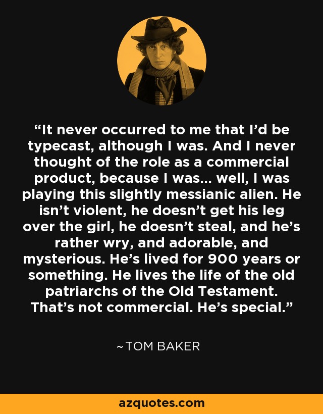 It never occurred to me that I’d be typecast, although I was. And I never thought of the role as a commercial product, because I was… well, I was playing this slightly messianic alien. He isn’t violent, he doesn’t get his leg over the girl, he doesn’t steal, and he’s rather wry, and adorable, and mysterious. He’s lived for 900 years or something. He lives the life of the old patriarchs of the Old Testament. That’s not commercial. He’s special. - Tom Baker