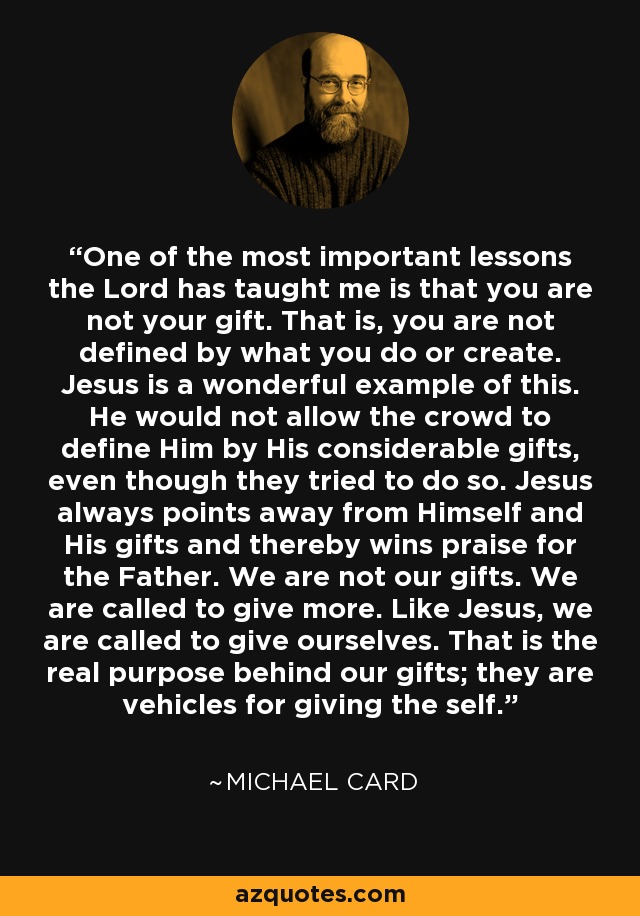 One of the most important lessons the Lord has taught me is that you are not your gift. That is, you are not defined by what you do or create. Jesus is a wonderful example of this. He would not allow the crowd to define Him by His considerable gifts, even though they tried to do so. Jesus always points away from Himself and His gifts and thereby wins praise for the Father. We are not our gifts. We are called to give more. Like Jesus, we are called to give ourselves. That is the real purpose behind our gifts; they are vehicles for giving the self. - Michael Card