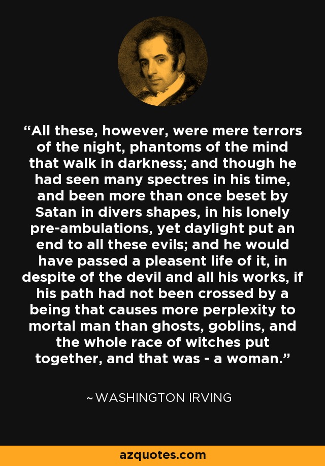 All these, however, were mere terrors of the night, phantoms of the mind that walk in darkness; and though he had seen many spectres in his time, and been more than once beset by Satan in divers shapes, in his lonely pre-ambulations, yet daylight put an end to all these evils; and he would have passed a pleasent life of it, in despite of the devil and all his works, if his path had not been crossed by a being that causes more perplexity to mortal man than ghosts, goblins, and the whole race of witches put together, and that was - a woman. - Washington Irving