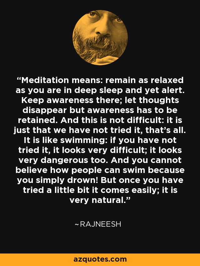 Meditation means: remain as relaxed as you are in deep sleep and yet alert. Keep awareness there; let thoughts disappear but awareness has to be retained. And this is not difficult: it is just that we have not tried it, that's all. It is like swimming: if you have not tried it, it looks very difficult; it looks very dangerous too. And you cannot believe how people can swim because you simply drown! But once you have tried a little bit it comes easily; it is very natural. - Rajneesh