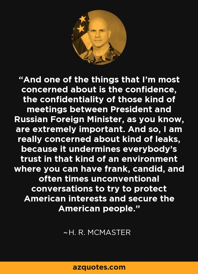 And one of the things that I'm most concerned about is the confidence, the confidentiality of those kind of meetings between President and Russian Foreign Minister, as you know, are extremely important. And so, I am really concerned about kind of leaks, because it undermines everybody's trust in that kind of an environment where you can have frank, candid, and often times unconventional conversations to try to protect American interests and secure the American people. - H. R. McMaster