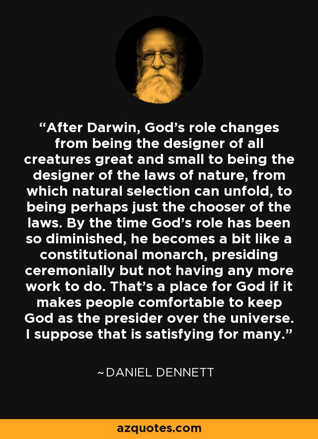 After Darwin, God's role changes from being the designer of all creatures great and small to being the designer of the laws of nature, from which natural selection can unfold, to being perhaps just the chooser of the laws. By the time God's role has been so diminished, he becomes a bit like a constitutional monarch, presiding ceremonially but not having any more work to do. That's a place for God if it makes people comfortable to keep God as the presider over the universe. I suppose that is satisfying for many. - Daniel Dennett
