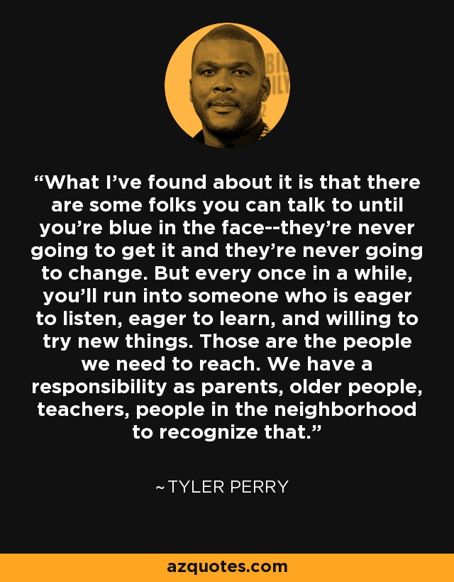 What I've found about it is that there are some folks you can talk to until you're blue in the face--they're never going to get it and they're never going to change. But every once in a while, you'll run into someone who is eager to listen, eager to learn, and willing to try new things. Those are the people we need to reach. We have a responsibility as parents, older people, teachers, people in the neighborhood to recognize that. - Tyler Perry