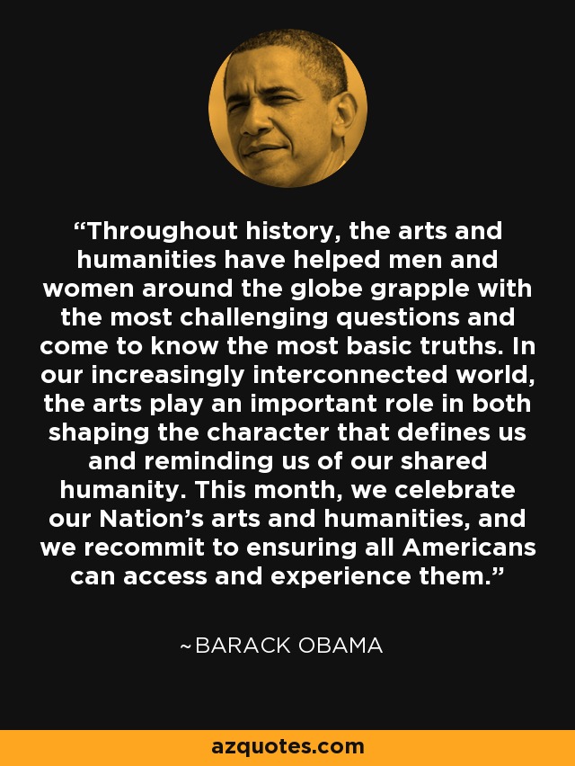 Throughout history, the arts and humanities have helped men and women around the globe grapple with the most challenging questions and come to know the most basic truths. In our increasingly interconnected world, the arts play an important role in both shaping the character that defines us and reminding us of our shared humanity. This month, we celebrate our Nation's arts and humanities, and we recommit to ensuring all Americans can access and experience them. - Barack Obama