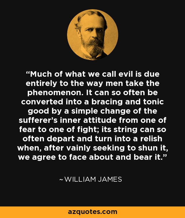 Much of what we call evil is due entirely to the way men take the phenomenon. It can so often be converted into a bracing and tonic good by a simple change of the sufferer's inner attitude from one of fear to one of fight; its string can so often depart and turn into a relish when, after vainly seeking to shun it, we agree to face about and bear it. - William James