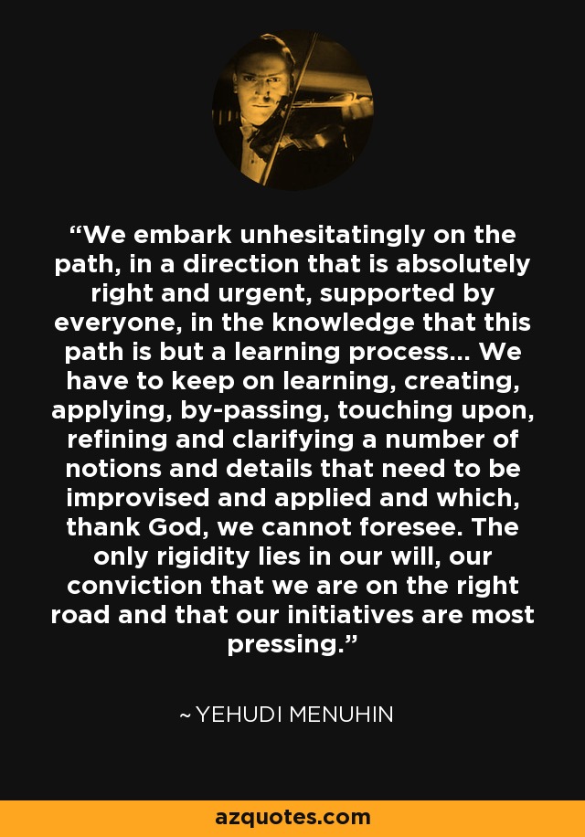 We embark unhesitatingly on the path, in a direction that is absolutely right and urgent, supported by everyone, in the knowledge that this path is but a learning process... We have to keep on learning, creating, applying, by-passing, touching upon, refining and clarifying a number of notions and details that need to be improvised and applied and which, thank God, we cannot foresee. The only rigidity lies in our will, our conviction that we are on the right road and that our initiatives are most pressing. - Yehudi Menuhin