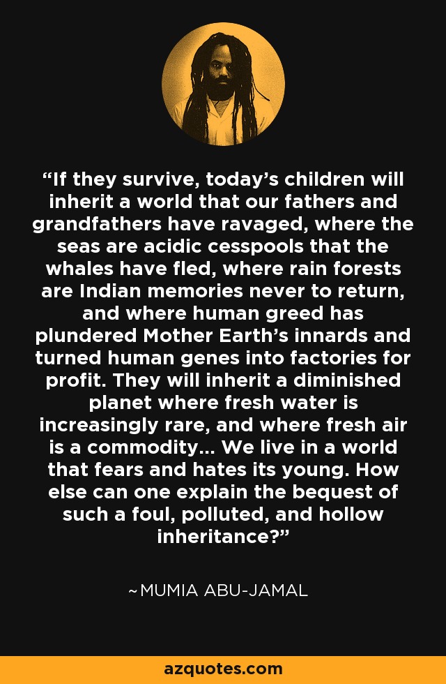 If they survive, today's children will inherit a world that our fathers and grandfathers have ravaged, where the seas are acidic cesspools that the whales have fled, where rain forests are Indian memories never to return, and where human greed has plundered Mother Earth's innards and turned human genes into factories for profit. They will inherit a diminished planet where fresh water is increasingly rare, and where fresh air is a commodity... We live in a world that fears and hates its young. How else can one explain the bequest of such a foul, polluted, and hollow inheritance? - Mumia Abu-Jamal