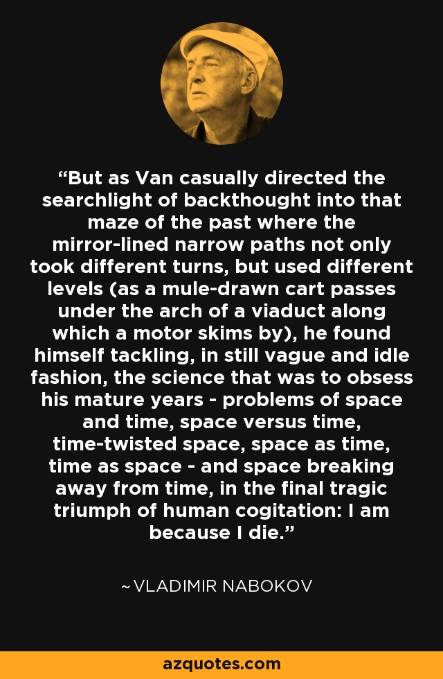But as Van casually directed the searchlight of backthought into that maze of the past where the mirror-lined narrow paths not only took different turns, but used different levels (as a mule-drawn cart passes under the arch of a viaduct along which a motor skims by), he found himself tackling, in still vague and idle fashion, the science that was to obsess his mature years - problems of space and time, space versus time, time-twisted space, space as time, time as space - and space breaking away from time, in the final tragic triumph of human cogitation: I am because I die. - Vladimir Nabokov
