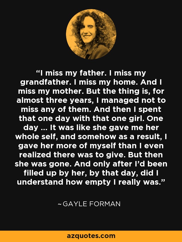 I miss my father. I miss my grandfather. I miss my home. And I miss my mother. But the thing is, for almost three years, I managed not to miss any of them. And then I spent that one day with that one girl. One day ... It was like she gave me her whole self, and somehow as a result, I gave her more of myself than I even realized there was to give. But then she was gone. And only after I'd been filled up by her, by that day, did I understand how empty I really was. - Gayle Forman