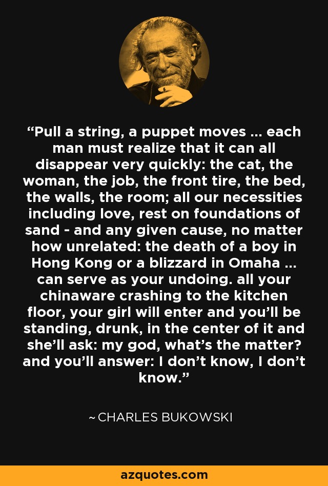 Pull a string, a puppet moves ... each man must realize that it can all disappear very quickly: the cat, the woman, the job, the front tire, the bed, the walls, the room; all our necessities including love, rest on foundations of sand - and any given cause, no matter how unrelated: the death of a boy in Hong Kong or a blizzard in Omaha ... can serve as your undoing. all your chinaware crashing to the kitchen floor, your girl will enter and you'll be standing, drunk, in the center of it and she'll ask: my god, what's the matter? and you'll answer: I don't know, I don't know. - Charles Bukowski