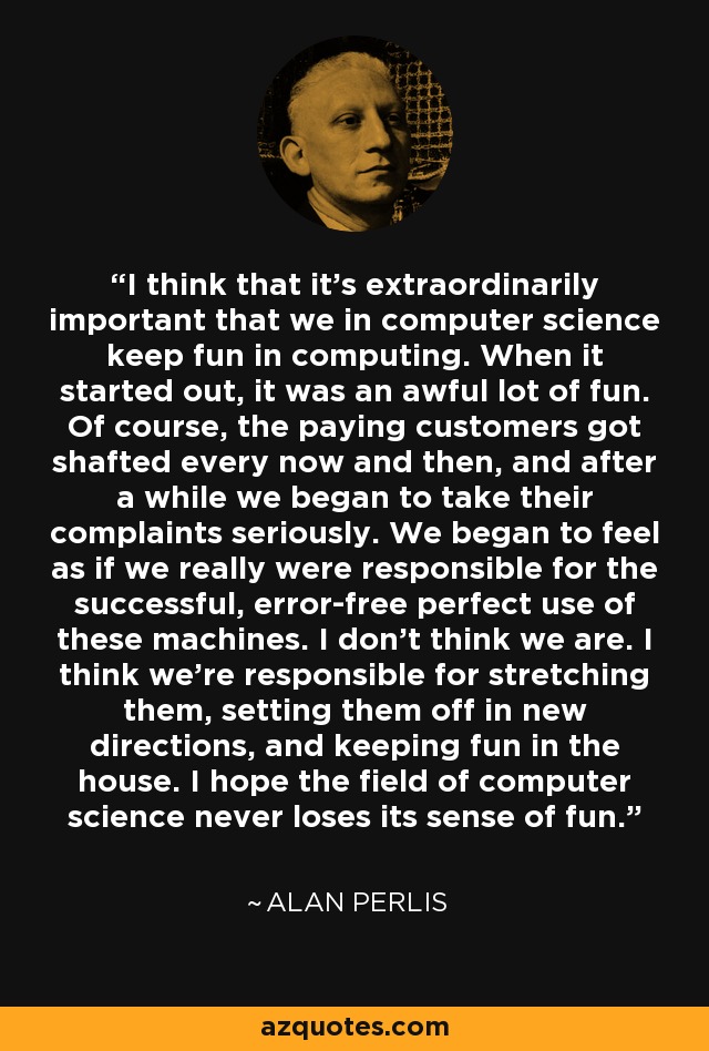 I think that it's extraordinarily important that we in computer science keep fun in computing. When it started out, it was an awful lot of fun. Of course, the paying customers got shafted every now and then, and after a while we began to take their complaints seriously. We began to feel as if we really were responsible for the successful, error-free perfect use of these machines. I don't think we are. I think we're responsible for stretching them, setting them off in new directions, and keeping fun in the house. I hope the field of computer science never loses its sense of fun. - Alan Perlis