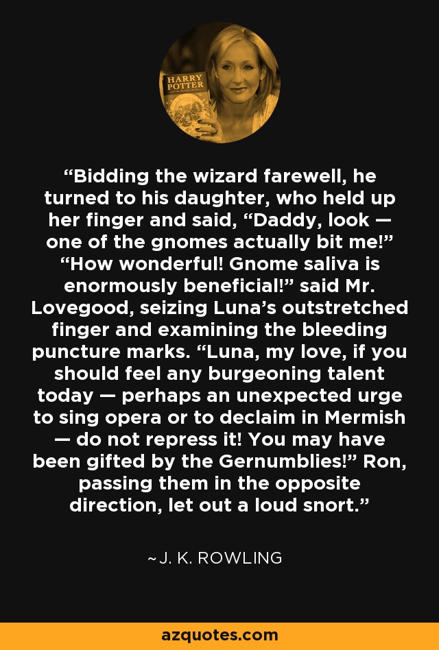 Bidding the wizard farewell, he turned to his daughter, who held up her finger and said, “Daddy, look — one of the gnomes actually bit me!” “How wonderful! Gnome saliva is enormously beneficial!” said Mr. Lovegood, seizing Luna’s outstretched finger and examining the bleeding puncture marks. “Luna, my love, if you should feel any burgeoning talent today — perhaps an unexpected urge to sing opera or to declaim in Mermish — do not repress it! You may have been gifted by the Gernumblies!” Ron, passing them in the opposite direction, let out a loud snort. - J. K. Rowling