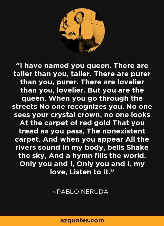 I have named you queen. There are taller than you, taller. There are purer than you, purer. There are lovelier than you, lovelier. But you are the queen. When you go through the streets No one recognizes you. No one sees your crystal crown, no one looks At the carpet of red gold That you tread as you pass, The nonexistent carpet. And when you appear All the rivers sound In my body, bells Shake the sky, And a hymn fills the world. Only you and I, Only you and I, my love, Listen to it. - Pablo Neruda