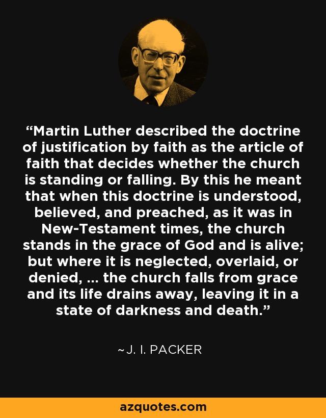 Martin Luther described the doctrine of justification by faith as the article of faith that decides whether the church is standing or falling. By this he meant that when this doctrine is understood, believed, and preached, as it was in New-Testament times, the church stands in the grace of God and is alive; but where it is neglected, overlaid, or denied, ... the church falls from grace and its life drains away, leaving it in a state of darkness and death. - J. I. Packer