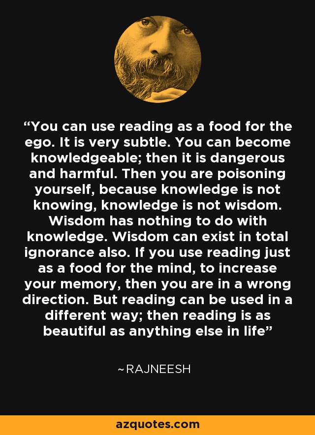 You can use reading as a food for the ego. It is very subtle. You can become knowledgeable; then it is dangerous and harmful. Then you are poisoning yourself, because knowledge is not knowing, knowledge is not wisdom. Wisdom has nothing to do with knowledge. Wisdom can exist in total ignorance also. If you use reading just as a food for the mind, to increase your memory, then you are in a wrong direction. But reading can be used in a different way; then reading is as beautiful as anything else in life - Rajneesh