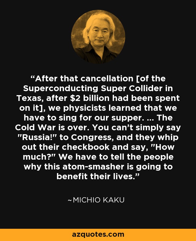 After that cancellation [of the Superconducting Super Collider in Texas, after $2 billion had been spent on it], we physicists learned that we have to sing for our supper. ... The Cold War is over. You can't simply say 