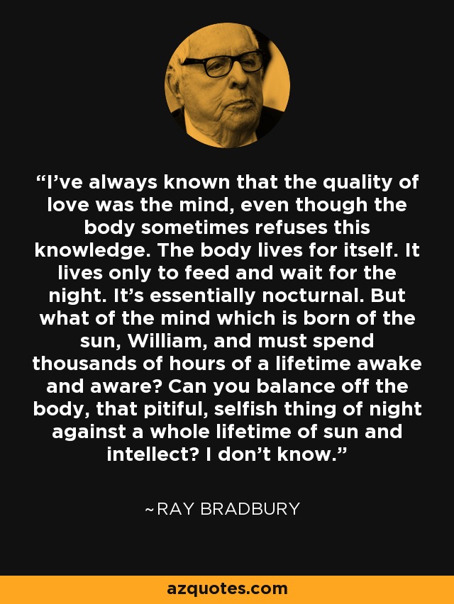 I've always known that the quality of love was the mind, even though the body sometimes refuses this knowledge. The body lives for itself. It lives only to feed and wait for the night. It's essentially nocturnal. But what of the mind which is born of the sun, William, and must spend thousands of hours of a lifetime awake and aware? Can you balance off the body, that pitiful, selfish thing of night against a whole lifetime of sun and intellect? I don't know. - Ray Bradbury