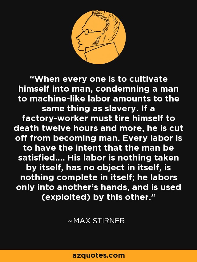 When every one is to cultivate himself into man, condemning a man to machine-like labor amounts to the same thing as slavery. If a factory-worker must tire himself to death twelve hours and more, he is cut off from becoming man. Every labor is to have the intent that the man be satisfied.... His labor is nothing taken by itself, has no object in itself, is nothing complete in itself; he labors only into another's hands, and is used (exploited) by this other. - Max Stirner