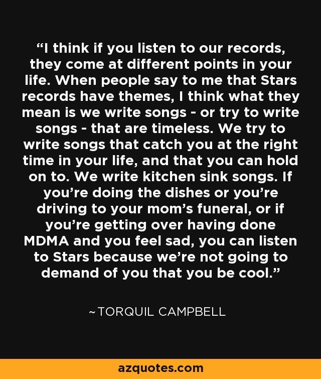 I think if you listen to our records, they come at different points in your life. When people say to me that Stars records have themes, I think what they mean is we write songs - or try to write songs - that are timeless. We try to write songs that catch you at the right time in your life, and that you can hold on to. We write kitchen sink songs. If you're doing the dishes or you're driving to your mom's funeral, or if you're getting over having done MDMA and you feel sad, you can listen to Stars because we're not going to demand of you that you be cool. - Torquil Campbell