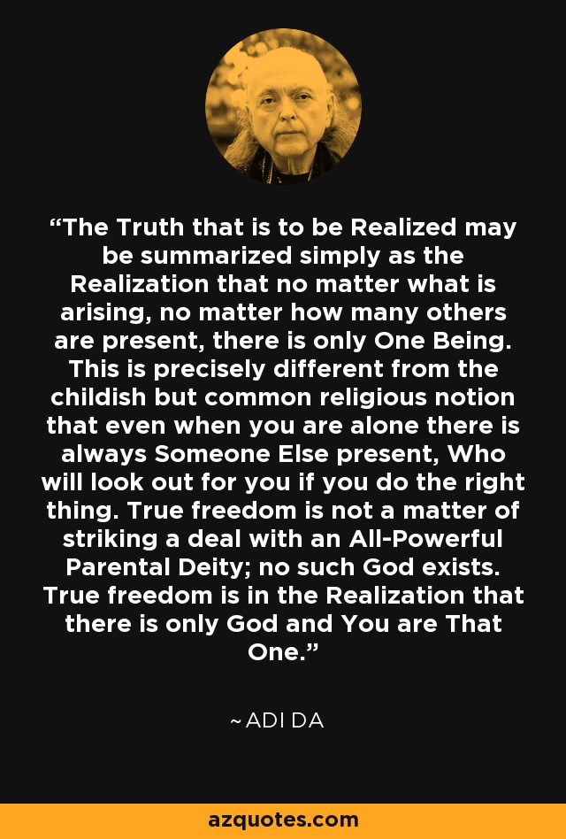 The Truth that is to be Realized may be summarized simply as the Realization that no matter what is arising, no matter how many others are present, there is only One Being. This is precisely different from the childish but common religious notion that even when you are alone there is always Someone Else present, Who will look out for you if you do the right thing. True freedom is not a matter of striking a deal with an All-Powerful Parental Deity; no such God exists. True freedom is in the Realization that there is only God and You are That One. - Adi Da