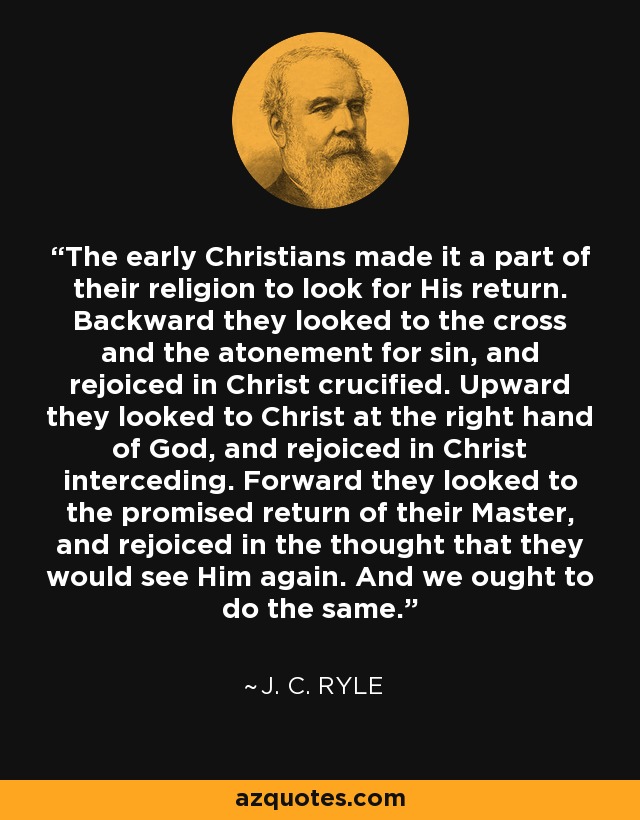 The early Christians made it a part of their religion to look for His return. Backward they looked to the cross and the atonement for sin, and rejoiced in Christ crucified. Upward they looked to Christ at the right hand of God, and rejoiced in Christ interceding. Forward they looked to the promised return of their Master, and rejoiced in the thought that they would see Him again. And we ought to do the same. - J. C. Ryle